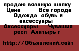 продаю вязаную шапку › Цена ­ 600 - Все города Одежда, обувь и аксессуары » Аксессуары   . Чувашия респ.,Алатырь г.